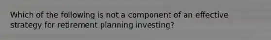 Which of the following is not a component of an effective strategy for retirement planning​ investing?