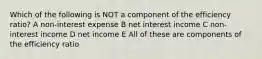 Which of the following is NOT a component of the efficiency ratio? A non-interest expense B net interest income C non-interest income D net income E All of these are components of the efficiency ratio