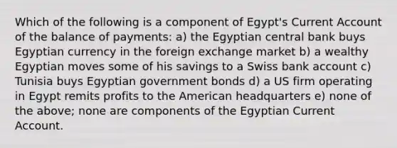 Which of the following is a component of Egypt's Current Account of the balance of payments: a) the Egyptian central bank buys Egyptian currency in the foreign exchange market b) a wealthy Egyptian moves some of his savings to a Swiss bank account c) Tunisia buys Egyptian government bonds d) a US firm operating in Egypt remits profits to the American headquarters e) none of the above; none are components of the Egyptian Current Account.