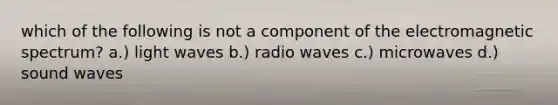 which of the following is not a component of the electromagnetic spectrum? a.) light waves b.) radio waves c.) microwaves d.) sound waves