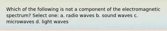 Which of the following is not a component of the electromagnetic spectrum? Select one: a. radio waves b. sound waves c. microwaves d. light waves