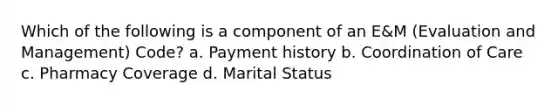 Which of the following is a component of an E&M (Evaluation and Management) Code? a. Payment history b. Coordination of Care c. Pharmacy Coverage d. Marital Status