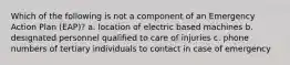 Which of the following is not a component of an Emergency Action Plan (EAP)? a. location of electric based machines b. designated personnel qualified to care of injuries c. phone numbers of tertiary individuals to contact in case of emergency