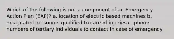 Which of the following is not a component of an Emergency Action Plan (EAP)? a. location of electric based machines b. designated personnel qualified to care of injuries c. phone numbers of tertiary individuals to contact in case of emergency