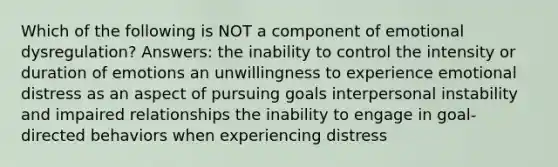 Which of the following is NOT a component of emotional dysregulation? Answers: the inability to control the intensity or duration of emotions an unwillingness to experience emotional distress as an aspect of pursuing goals interpersonal instability and impaired relationships the inability to engage in goal-directed behaviors when experiencing distress