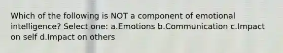 Which of the following is NOT a component of emotional intelligence? Select one: a.Emotions b.Communication c.Impact on self d.Impact on others