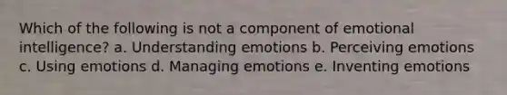 Which of the following is not a component of emotional intelligence? a. Understanding emotions b. Perceiving emotions c. Using emotions d. Managing emotions e. Inventing emotions