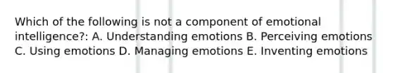 Which of the following is not a component of emotional intelligence?: A. Understanding emotions B. Perceiving emotions C. Using emotions D. Managing emotions E. Inventing emotions