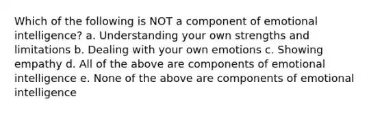 Which of the following is NOT a component of emotional intelligence? a. Understanding your own strengths and limitations b. Dealing with your own emotions c. Showing empathy d. All of the above are components of emotional intelligence e. None of the above are components of emotional intelligence