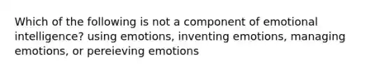 Which of the following is not a component of emotional intelligence? using emotions, inventing emotions, managing emotions, or pereieving emotions