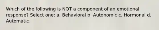 Which of the following is NOT a component of an emotional response? Select one: a. Behavioral b. Autonomic c. Hormonal d. Automatic