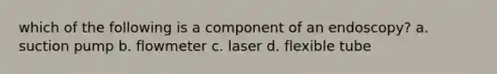 which of the following is a component of an endoscopy? a. suction pump b. flowmeter c. laser d. flexible tube