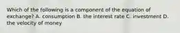 Which of the following is a component of the equation of exchange? A. consumption B. the interest rate C. investment D. the velocity of money