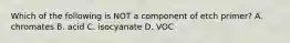 Which of the following is NOT a component of etch primer? A. chromates B. acid C. isocyanate D. VOC