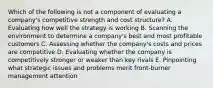 Which of the following is not a component of evaluating a company's competitive strength and cost structure? A. Evaluating how well the strategy is working B. Scanning the environment to determine a company's best and most profitable customers C. Assessing whether the company's costs and prices are competitive D. Evaluating whether the company is competitively stronger or weaker than key rivals E. Pinpointing what strategic issues and problems merit front-burner management attention