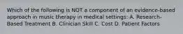 Which of the following is NOT a component of an evidence-based approach in music therapy in medical settings: A. Research-Based Treatment B. Clinician Skill C. Cost D. Patient Factors