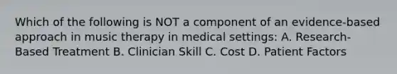 Which of the following is NOT a component of an evidence-based approach in music therapy in medical settings: A. Research-Based Treatment B. Clinician Skill C. Cost D. Patient Factors