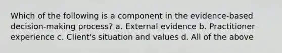 Which of the following is a component in the evidence-based decision-making process? a. External evidence b. Practitioner experience c. Client's situation and values d. All of the above