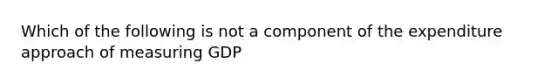 Which of the following is not a component of the expenditure approach of measuring GDP