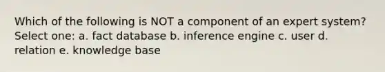 Which of the following is NOT a component of an expert system? Select one: a. fact database b. inference engine c. user d. relation e. knowledge base