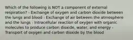 Which of the following is NOT a component of external respiration? - Exchange of oxygen and carbon dioxide between the lungs and blood - Exchange of air between the atmosphere and the lungs - Intracellular reaction of oxygen with organic molecules to produce carbon dioxide, water, and energy - Transport of oxygen and carbon dioxide by the blood