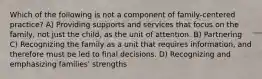 Which of the following is not a component of family-centered practice? A) Providing supports and services that focus on the family, not just the child, as the unit of attention. B) Partnering C) Recognizing the family as a unit that requires information, and therefore must be led to final decisions. D) Recognizing and emphasizing families' strengths