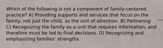 Which of the following is not a component of family-centered practice? A) Providing supports and services that focus on the family, not just the child, as the unit of attention. B) Partnering C) Recognizing the family as a unit that requires information, and therefore must be led to final decisions. D) Recognizing and emphasizing families' strengths