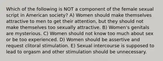 Which of the following is NOT a component of the female sexual script in American society? A) Women should make themselves attractive to men to get their attention, but they should not make themselves too sexually attractive. B) Women's genitals are mysterious. C) Women should not know too much about sex or be too experienced. D) Women should be assertive and request clitoral stimulation. E) Sexual intercourse is supposed to lead to orgasm and other stimulation should be unnecessary.