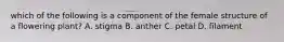 which of the following is a component of the female structure of a flowering plant? A. stigma B. anther C. petal D. filament