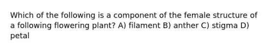 Which of the following is a component of the female structure of a following flowering plant? A) filament B) anther C) stigma D) petal