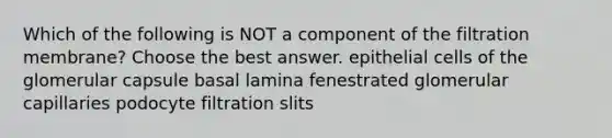 Which of the following is NOT a component of the filtration membrane? Choose the best answer. epithelial cells of the glomerular capsule basal lamina fenestrated glomerular capillaries podocyte filtration slits