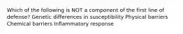 Which of the following is NOT a component of the first line of defense? Genetic differences in susceptibility Physical barriers Chemical barriers Inflammatory response