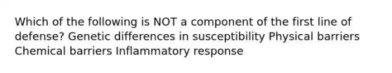 Which of the following is NOT a component of the first line of defense? Genetic differences in susceptibility Physical barriers Chemical barriers Inflammatory response