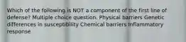 Which of the following is NOT a component of the first line of defense? Multiple choice question. Physical barriers Genetic differences in susceptibility Chemical barriers Inflammatory response