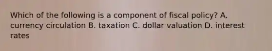 Which of the following is a component of fiscal policy? A. currency circulation B. taxation C. dollar valuation D. interest rates