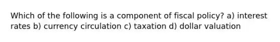 Which of the following is a component of fiscal policy? a) interest rates b) currency circulation c) taxation d) dollar valuation