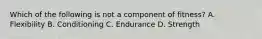 Which of the following is not a component of fitness? A. Flexibility B. Conditioning C. Endurance D. Strength