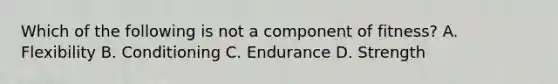 Which of the following is not a component of fitness? A. Flexibility B. Conditioning C. Endurance D. Strength