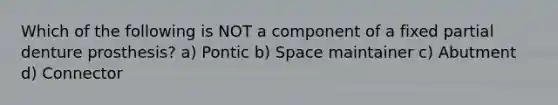 Which of the following is NOT a component of a fixed partial denture prosthesis? a) Pontic b) Space maintainer c) Abutment d) Connector