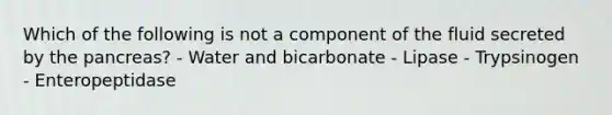 Which of the following is not a component of the fluid secreted by the pancreas? - Water and bicarbonate - Lipase - Trypsinogen - Enteropeptidase