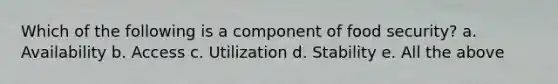 Which of the following is a component of food security? a. Availability b. Access c. Utilization d. Stability e. All the above