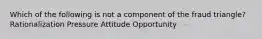 Which of the following is not a component of the fraud triangle? Rationalization Pressure Attitude Opportunity