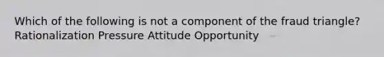 Which of the following is not a component of the fraud triangle? Rationalization Pressure Attitude Opportunity