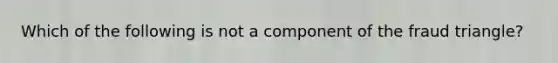 Which of the following is not a component of the fraud triangle?