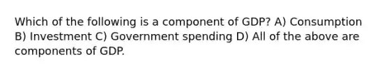 Which of the following is a component of GDP? A) Consumption B) Investment C) Government spending D) All of the above are components of GDP.