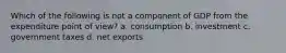 Which of the following is not a component of GDP from the expenditure point of view? a. consumption b. investment c. government taxes d. net exports