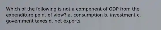 Which of the following is not a component of GDP from the expenditure point of view? a. consumption b. investment c. government taxes d. net exports