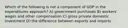 Which of the following is not a component of GDP in the expenditures approach? A) government purchases B) workers' wages and other compensation C) gross private domestic investment D) the difference between exports and imports