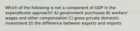 Which of the following is not a component of GDP in the expenditures approach? A) government purchases B) workers' wages and other compensation C) gross private domestic investment D) the difference between exports and imports