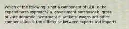 Which of the following is not a component of GDP in the expenditures approach? a. government purchases b. gross private domestic investment c. workers' wages and other compensation d. the difference between exports and imports